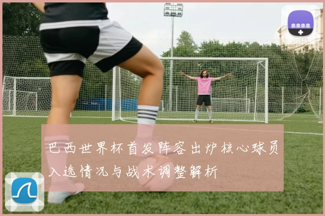 巴西世界杯首发阵容出炉核心球员入选情况与战术调整解析