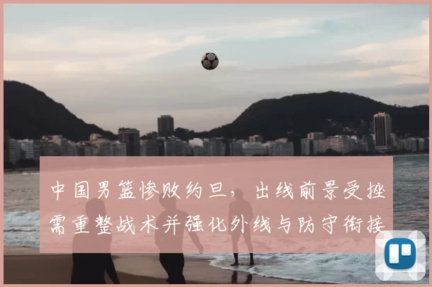 中国男篮惨败约旦,出线前景受挫需重整战术并强化外线与防守衔接