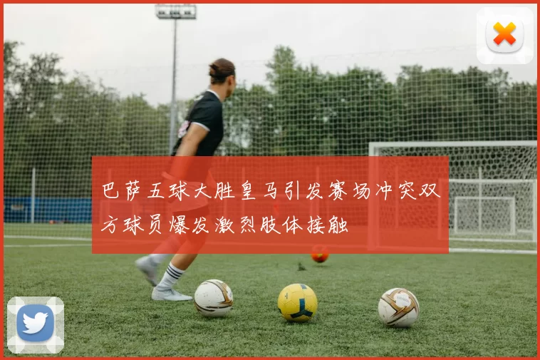 巴萨五球大胜皇马引发赛场冲突双方球员爆发激烈肢体接触