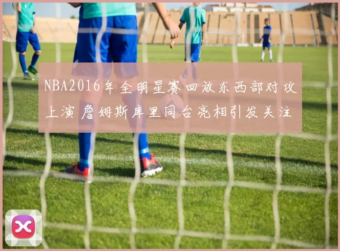 NBA2016年全明星赛回放东西部对攻上演 詹姆斯库里同台亮相引发关注