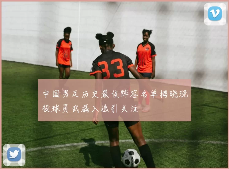 中国男足历史最佳阵容名单揭晓现役球员武磊入选引关注