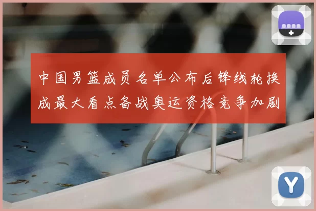 中国男篮成员名单公布后锋线轮换成最大看点备战奥运资格竞争加剧