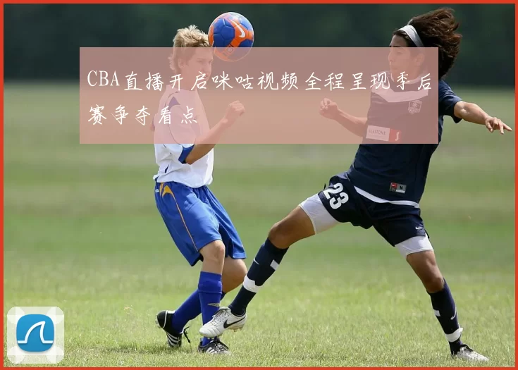 CBA直播开启咪咕视频全程呈现季后赛争夺看点