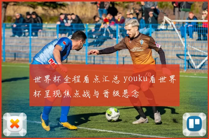 世界杯全程看点汇总 youku看世界杯呈现焦点战与晋级悬念