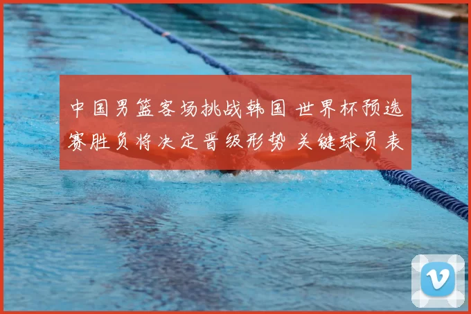 中国男篮客场挑战韩国 世界杯预选赛胜负将决定晋级形势 关键球员表现成看点