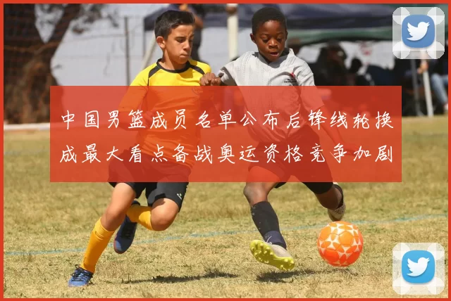 中国男篮成员名单公布后锋线轮换成最大看点备战奥运资格竞争加剧