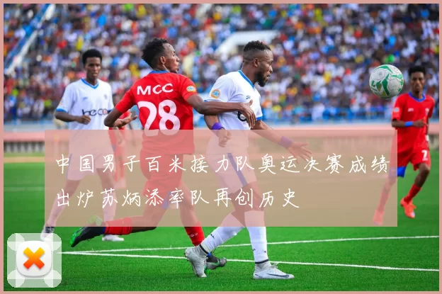 中国男子百米接力队奥运决赛成绩出炉苏炳添率队再创历史