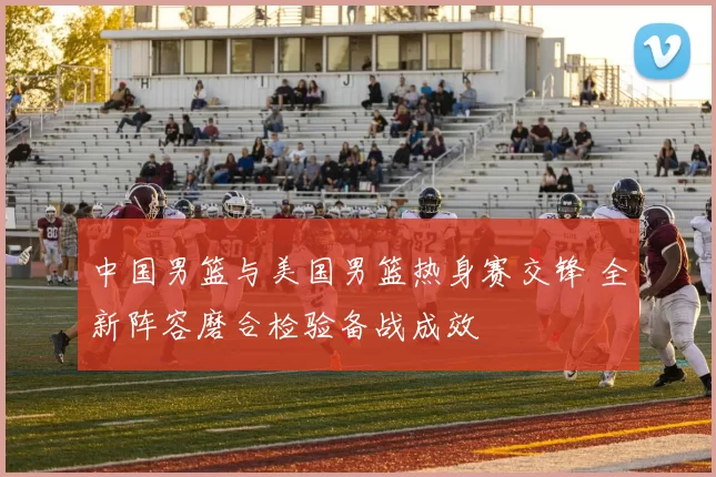 中国男篮与美国男篮热身赛交锋 全新阵容磨合检验备战成效