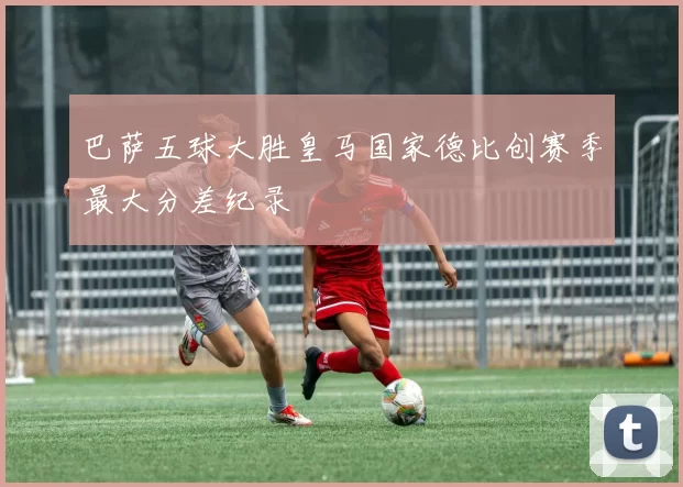 巴萨五球大胜皇马国家德比创赛季最大分差纪录