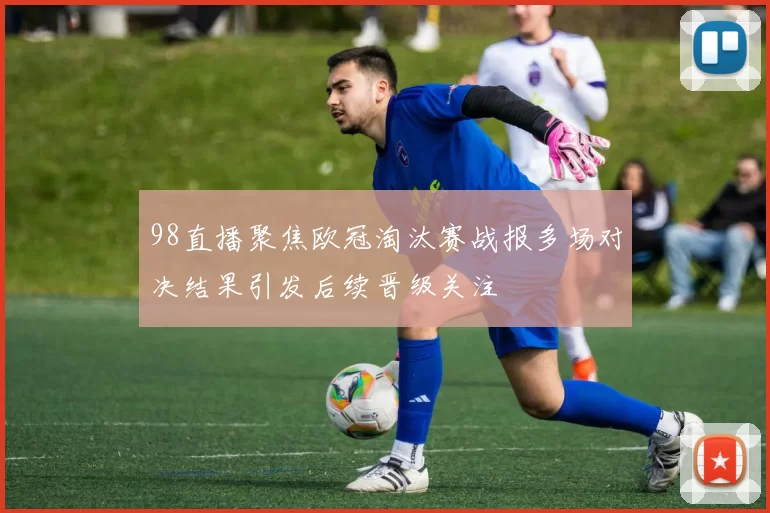 98直播聚焦欧冠淘汰赛战报多场对决结果引发后续晋级关注