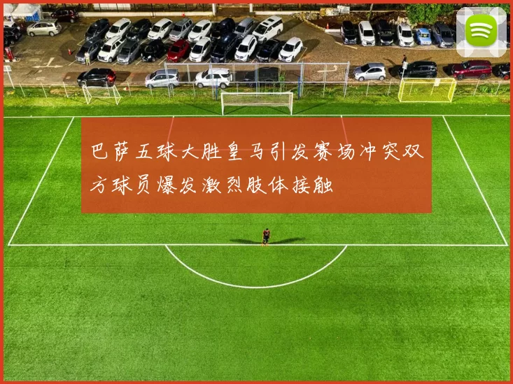 巴萨五球大胜皇马引发赛场冲突双方球员爆发激烈肢体接触