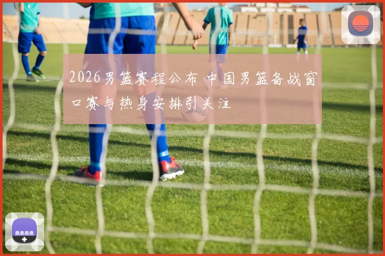 2026男篮赛程公布 中国男篮备战窗口赛与热身安排引关注