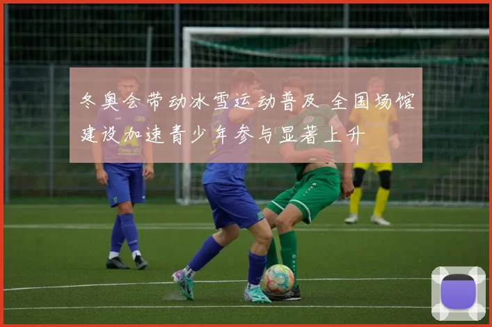 冬奥会带动冰雪运动普及 全国场馆建设加速青少年参与显著上升