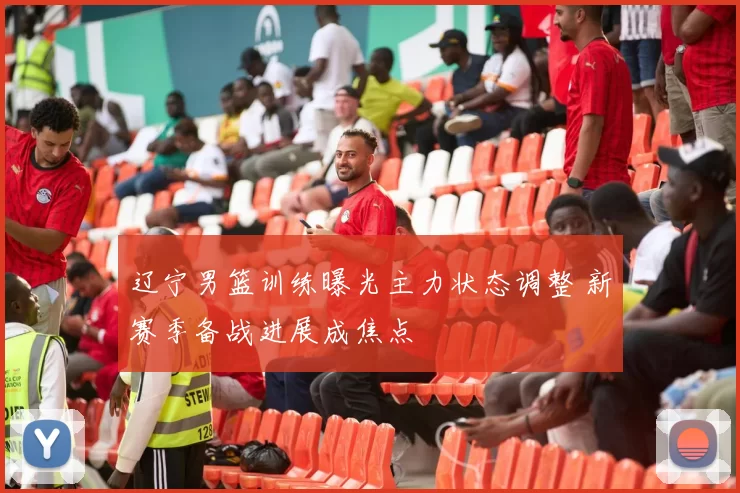 辽宁男篮训练曝光主力状态调整 新赛季备战进展成焦点