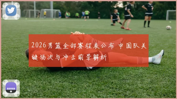 2026男篮全部赛程表公布 中国队关键场次与冲击前景解析