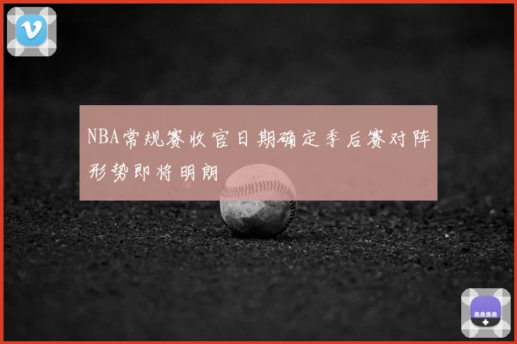 NBA常规赛收官日期确定季后赛对阵形势即将明朗