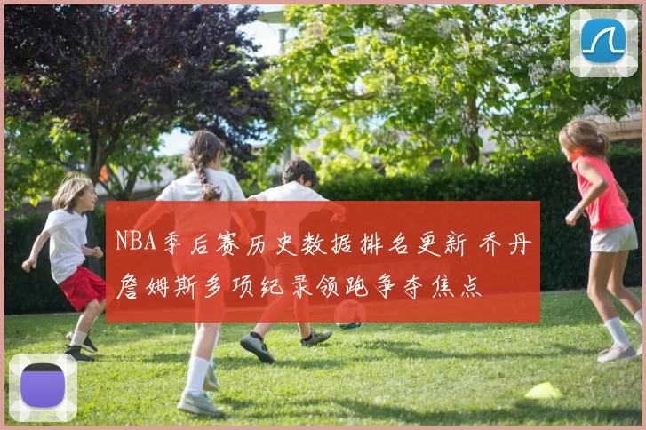 NBA季后赛历史数据排名更新 乔丹詹姆斯多项纪录领跑争夺焦点