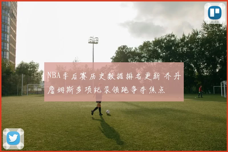 NBA季后赛历史数据排名更新 乔丹詹姆斯多项纪录领跑争夺焦点