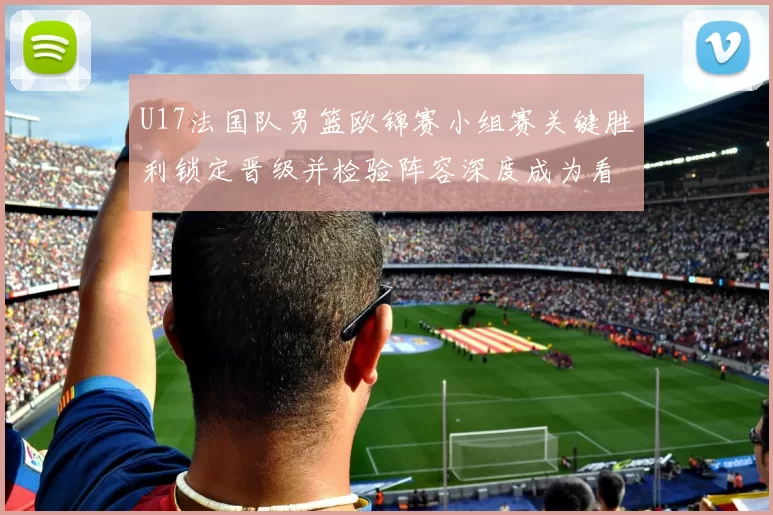 U17法国队男篮欧锦赛小组赛关键胜利锁定晋级并检验阵容深度成为看点