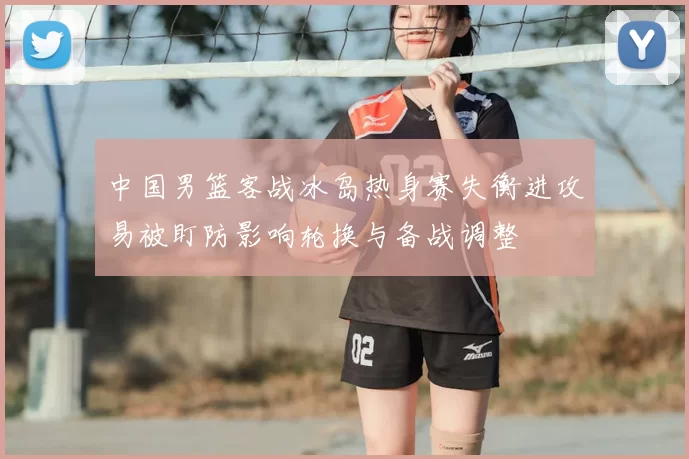 中国男篮客战冰岛热身赛失衡进攻易被盯防影响轮换与备战调整