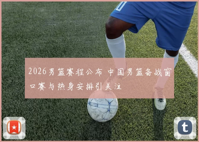 2026男篮赛程公布 中国男篮备战窗口赛与热身安排引关注