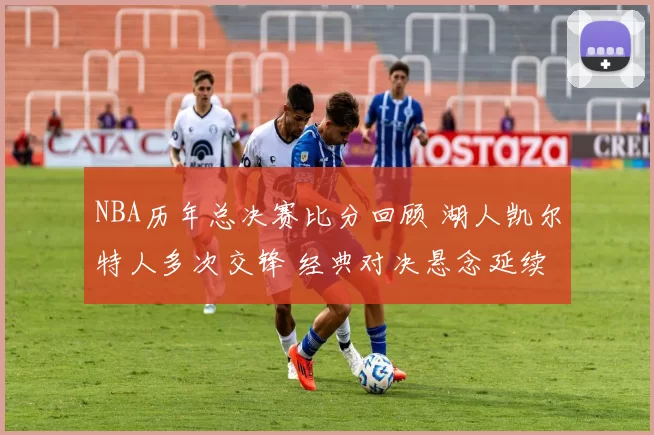 NBA历年总决赛比分回顾 湖人凯尔特人多次交锋 经典对决悬念延续