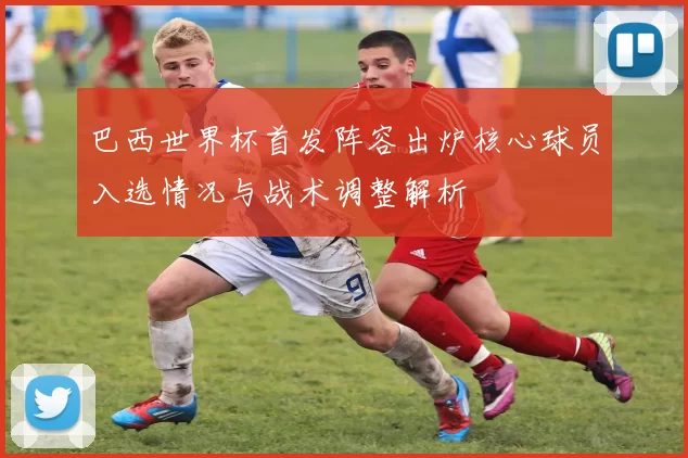 巴西世界杯首发阵容出炉核心球员入选情况与战术调整解析