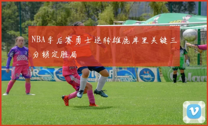NBA季后赛勇士逆转雄鹿库里关键三分锁定胜局