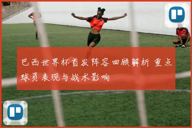 巴西世界杯首发阵容回顾解析 重点球员表现与战术影响