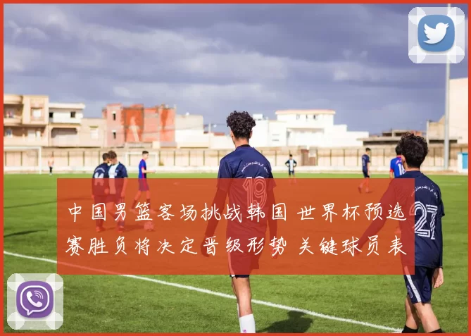中国男篮客场挑战韩国 世界杯预选赛胜负将决定晋级形势 关键球员表现成看点
