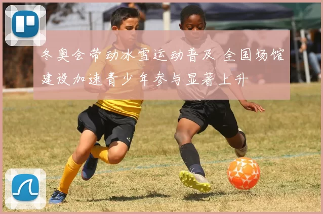 冬奥会带动冰雪运动普及 全国场馆建设加速青少年参与显著上升