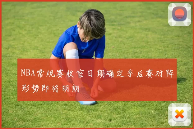 NBA常规赛收官日期确定季后赛对阵形势即将明朗