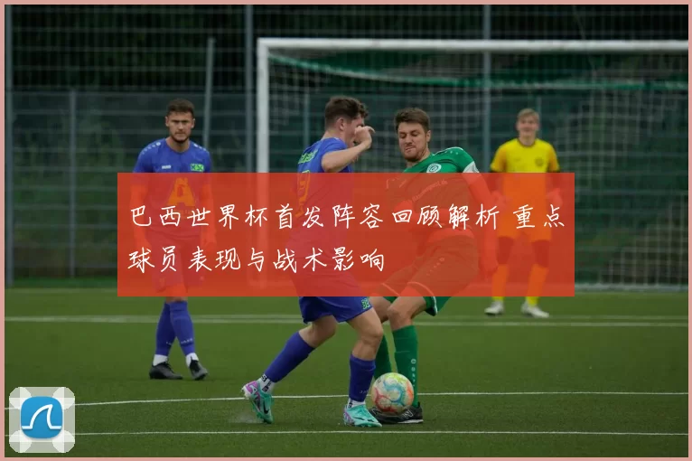 巴西世界杯首发阵容回顾解析 重点球员表现与战术影响