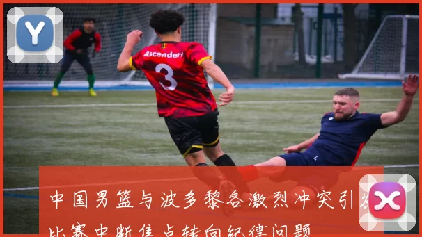 中国男篮与波多黎各激烈冲突引发比赛中断焦点转向纪律问题