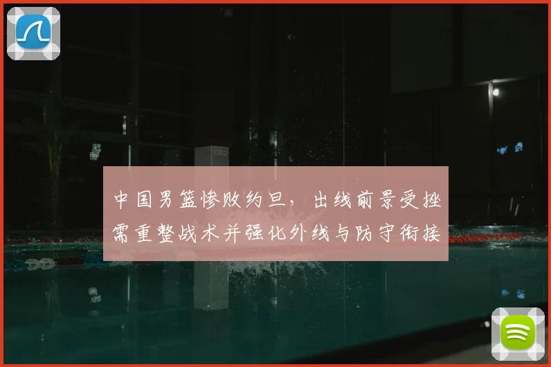 中国男篮惨败约旦,出线前景受挫需重整战术并强化外线与防守衔接