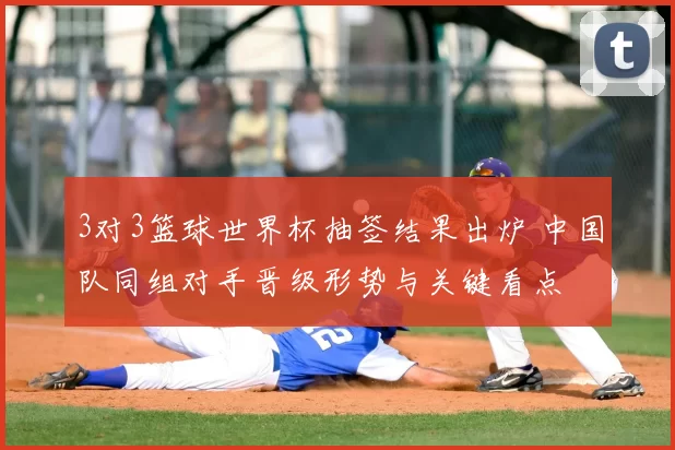 3对3篮球世界杯抽签结果出炉 中国队同组对手晋级形势与关键看点