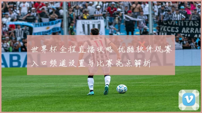 世界杯全程直播攻略 优酷软件观赛入口频道设置与比赛亮点解析